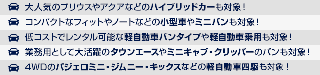 大人気のプリウスやアクアなどのハイブリッドカーも対象！コンパクトなフィットやノートなどの小型車やミニバンも対象！低コストでレンタル可能な軽自動車バンタイプや軽自動車乗用も対象！業務用として大活躍のタウンエースやミニキャブ・クリッパーのバンも対象！4WDのパジェロミニ・ジムニー・クリッパーなどの軽自動車四駆も対象！