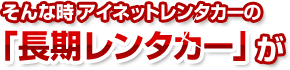 そんな時 アイネットレンタカーの 「長期レンタカー」 が格安・お得です